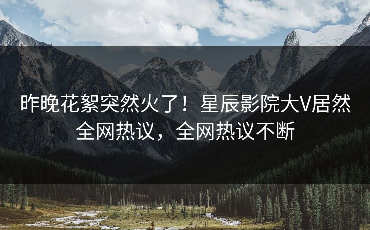昨晚花絮突然火了!星辰影院大V居然全网热议,全网热议不断