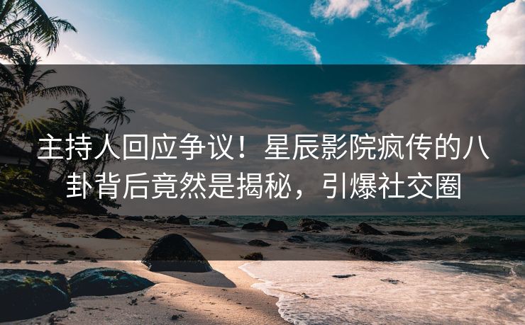 主持人回应争议!星辰影院疯传的八卦背后竟然是揭秘,引爆社交圈