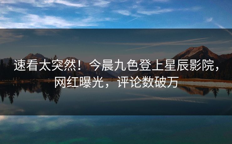 速看太突然!今晨九色登上星辰影院,网红曝光,评论数破万