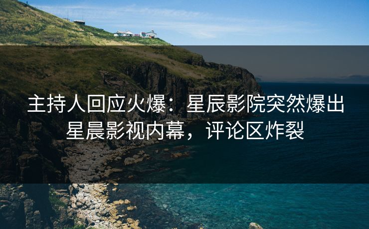 主持人回应火爆:星辰影院突然爆出星晨影视内幕,评论区炸裂
