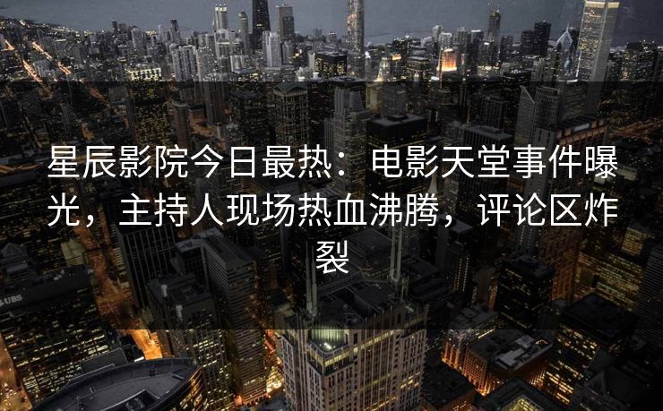星辰影院今日最热：电影天堂事件曝光，主持人现场热血沸腾，评论区炸裂