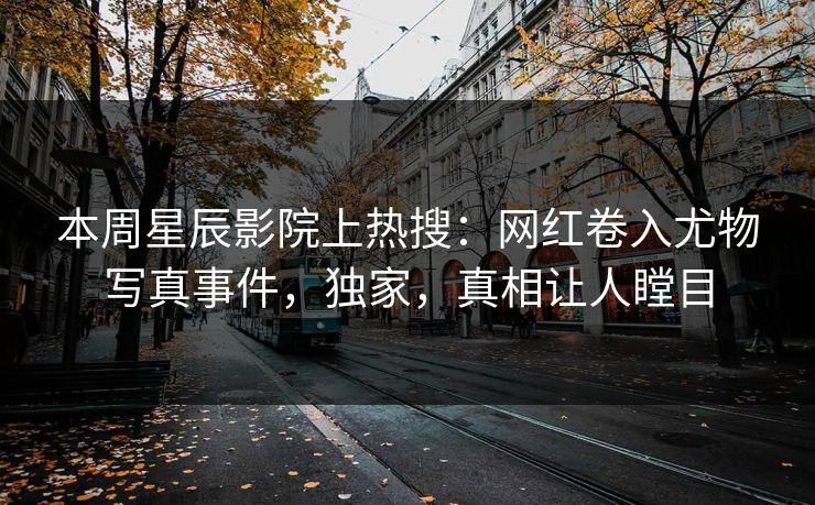 本周星辰影院上热搜：网红卷入尤物写真事件，独家，真相让人瞠目