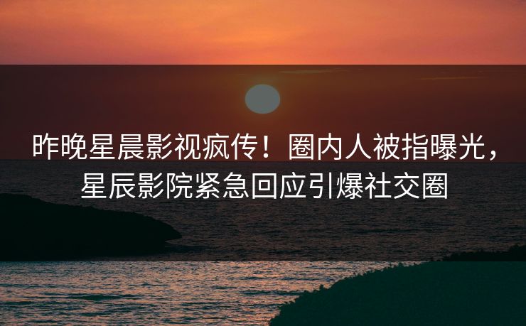 昨晚星晨影视疯传！圈内人被指曝光，星辰影院紧急回应引爆社交圈