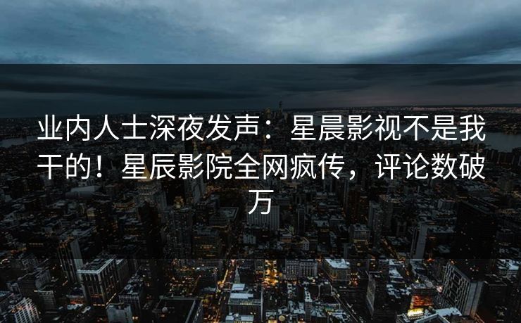 业内人士深夜发声：星晨影视不是我干的！星辰影院全网疯传，评论数破万