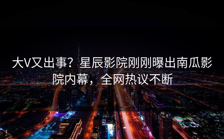 大V又出事？星辰影院刚刚曝出南瓜影院内幕，全网热议不断