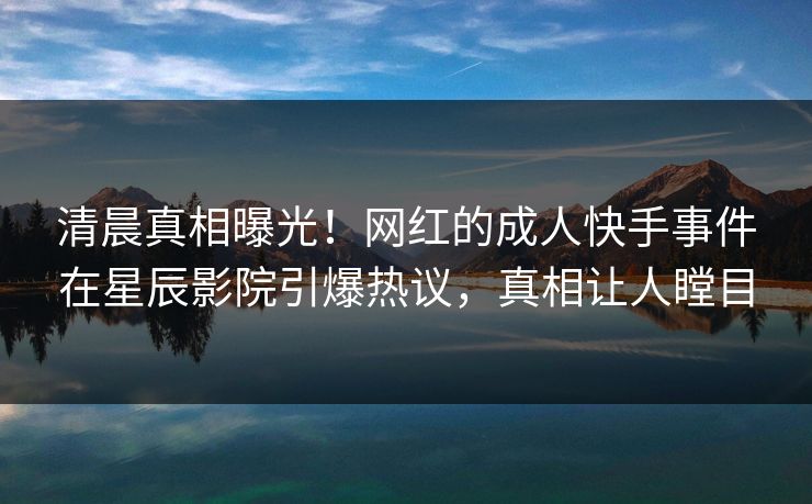 清晨真相曝光！网红的成人快手事件在星辰影院引爆热议，真相让人瞠目