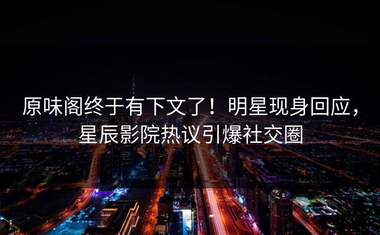 原味阁终于有下文了！明星现身回应，星辰影院热议引爆社交圈