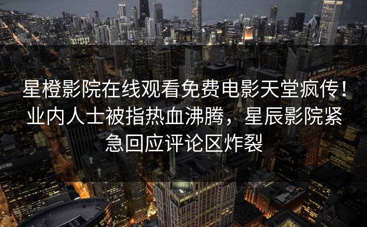 星橙影院在线观看免费电影天堂疯传！业内人士被指热血沸腾，星辰影院紧急回应评论区炸裂