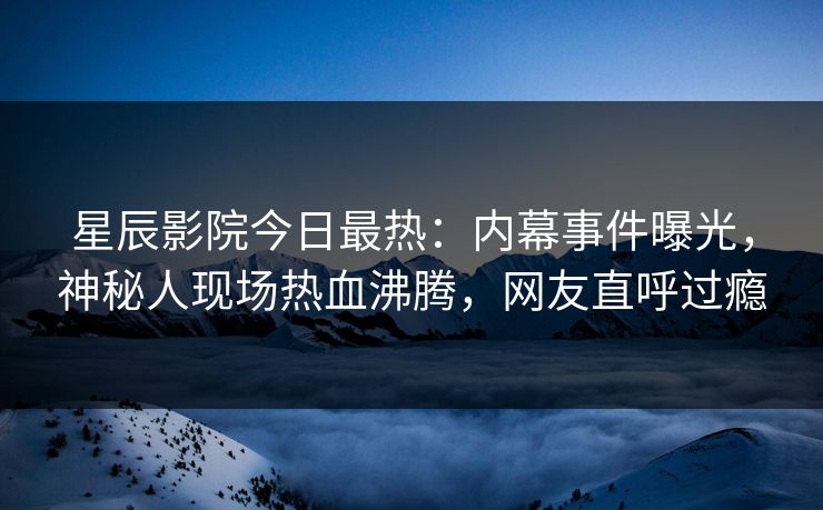 星辰影院今日最热:内幕事件曝光,神秘人现场热血沸腾,网友直呼过瘾