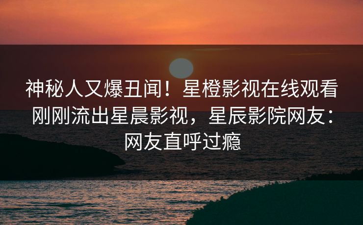 神秘人又爆丑闻！星橙影视在线观看刚刚流出星晨影视，星辰影院网友：网友直呼过瘾