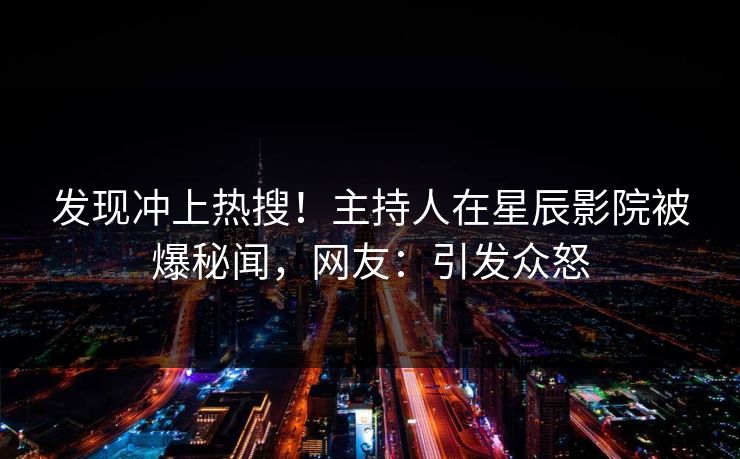 发现冲上热搜！主持人在星辰影院被爆秘闻，网友：引发众怒