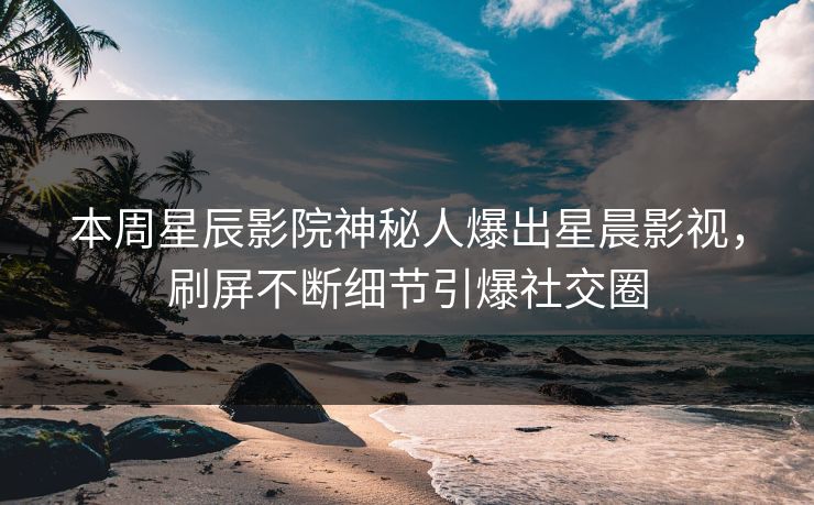 本周星辰影院神秘人爆出星晨影视,刷屏不断细节引爆社交圈