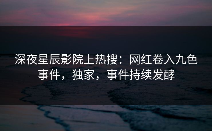 深夜星辰影院上热搜:网红卷入九色事件,独家,事件持续发酵