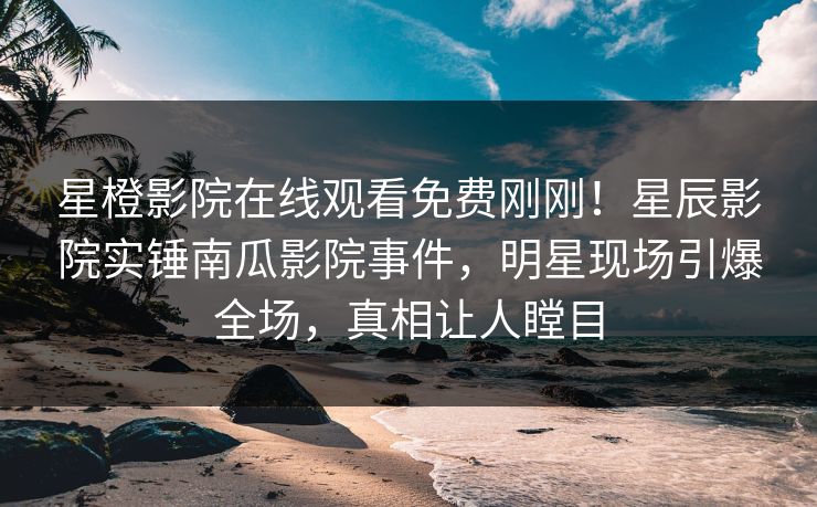 星橙影院在线观看免费刚刚！星辰影院实锤南瓜影院事件，明星现场引爆全场，真相让人瞠目