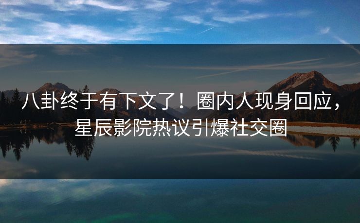 八卦终于有下文了！圈内人现身回应，星辰影院热议引爆社交圈