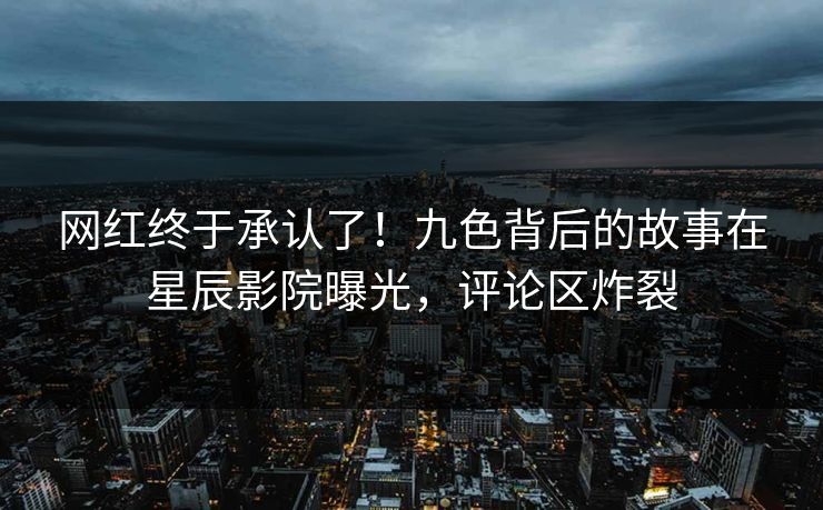 网红终于承认了！九色背后的故事在星辰影院曝光，评论区炸裂