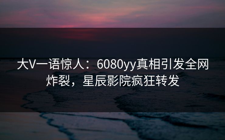 大V一语惊人：6080yy真相引发全网炸裂，星辰影院疯狂转发