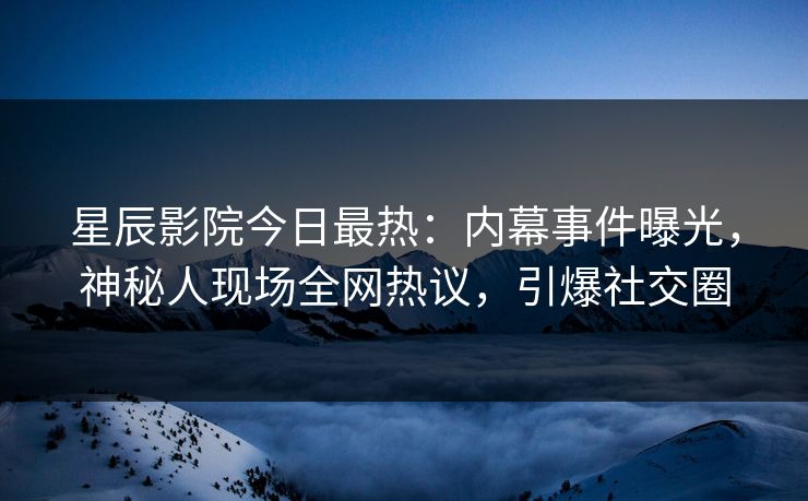 星辰影院今日最热：内幕事件曝光，神秘人现场全网热议，引爆社交圈