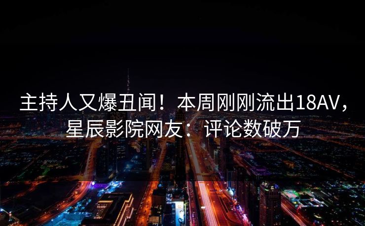 主持人又爆丑闻！本周刚刚流出18AV，星辰影院网友：评论数破万