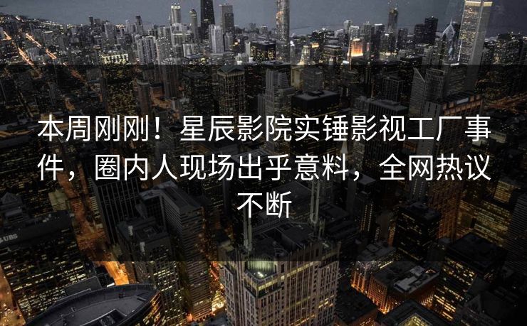 本周刚刚！星辰影院实锤影视工厂事件，圈内人现场出乎意料，全网热议不断