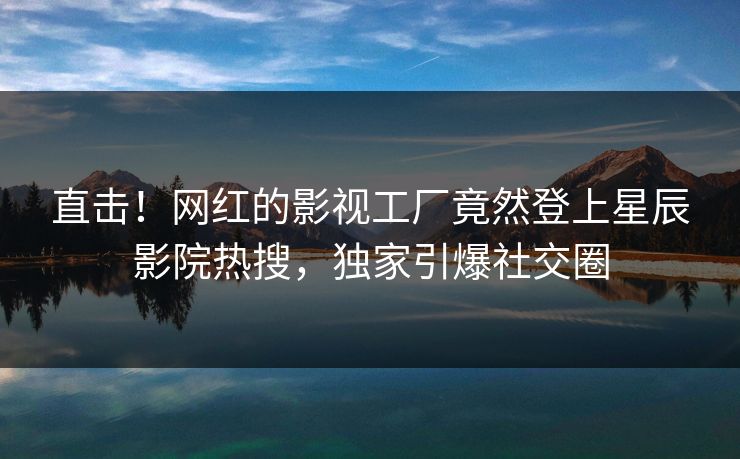 直击!网红的影视工厂竟然登上星辰影院热搜,独家引爆社交圈