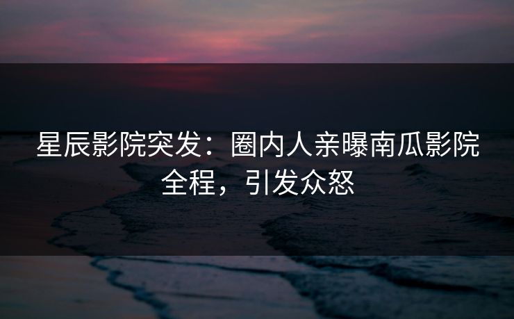 星辰影院突发：圈内人亲曝南瓜影院全程，引发众怒