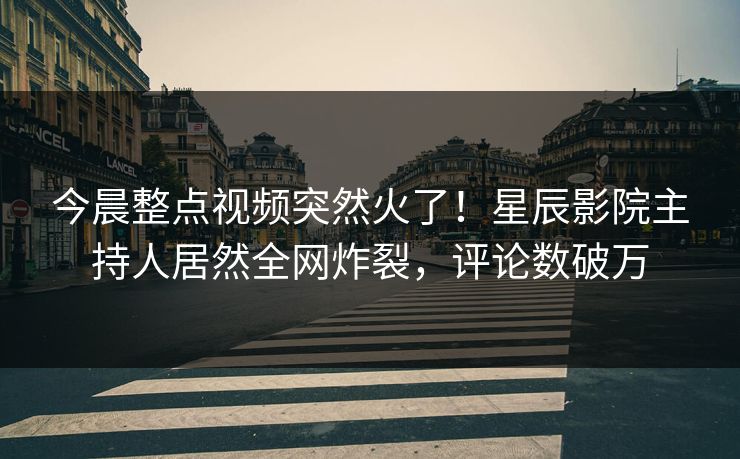 今晨整点视频突然火了!星辰影院主持人居然全网炸裂,评论数破万