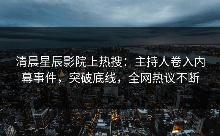 清晨星辰影院上热搜：主持人卷入内幕事件，突破底线，全网热议不断
