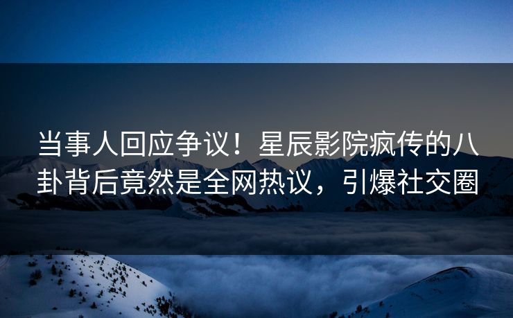 当事人回应争议！星辰影院疯传的八卦背后竟然是全网热议，引爆社交圈