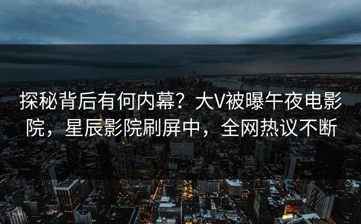 探秘背后有何内幕？大V被曝午夜电影院，星辰影院刷屏中，全网热议不断