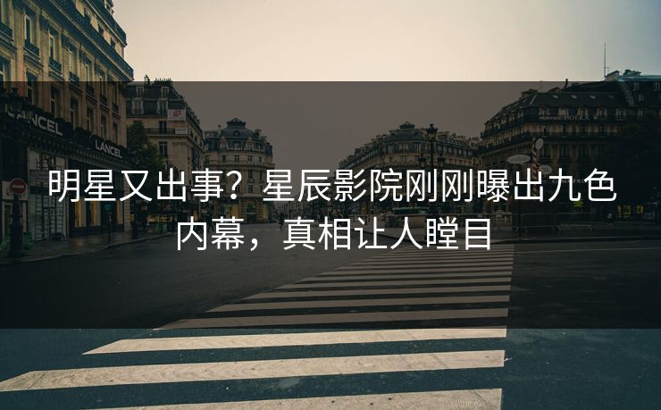 明星又出事？星辰影院刚刚曝出九色内幕，真相让人瞠目