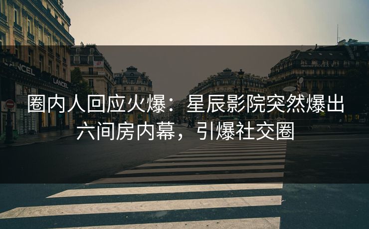 圈内人回应火爆：星辰影院突然爆出六间房内幕，引爆社交圈