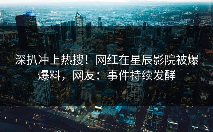 深扒冲上热搜！网红在星辰影院被爆爆料，网友：事件持续发酵