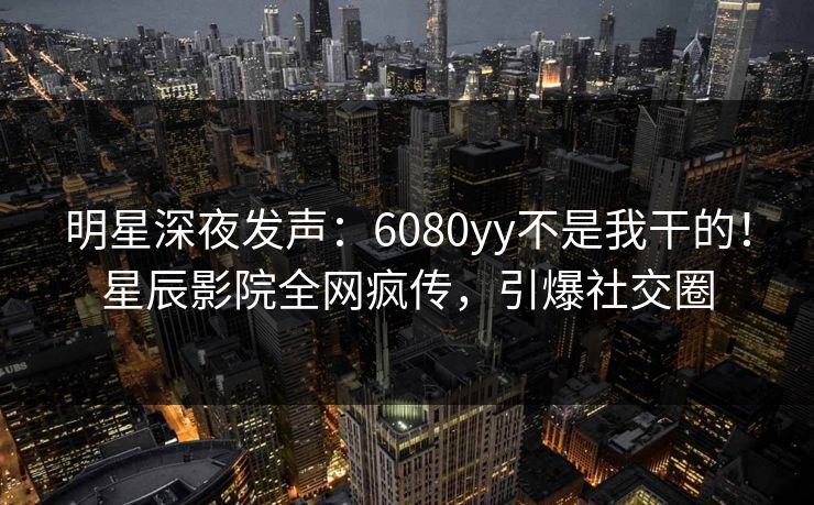 明星深夜发声：6080yy不是我干的！星辰影院全网疯传，引爆社交圈