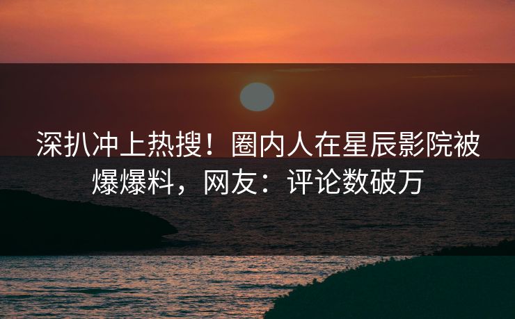 深扒冲上热搜！圈内人在星辰影院被爆爆料，网友：评论数破万