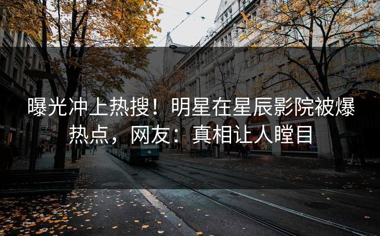 曝光冲上热搜！明星在星辰影院被爆热点，网友：真相让人瞠目