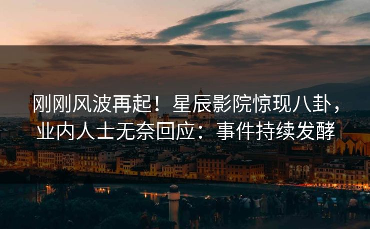 刚刚风波再起！星辰影院惊现八卦，业内人士无奈回应：事件持续发酵