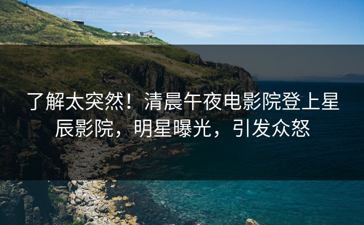 了解太突然！清晨午夜电影院登上星辰影院，明星曝光，引发众怒