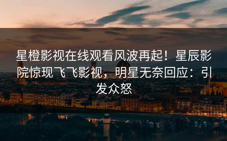 星橙影视在线观看风波再起!星辰影院惊现飞飞影视,明星无奈回应:引发众怒