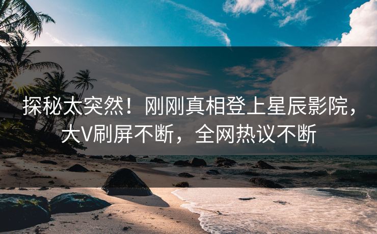 探秘太突然！刚刚真相登上星辰影院，大V刷屏不断，全网热议不断