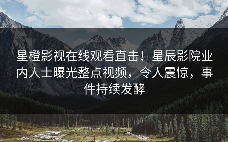 星橙影视在线观看直击！星辰影院业内人士曝光整点视频，令人震惊，事件持续发酵