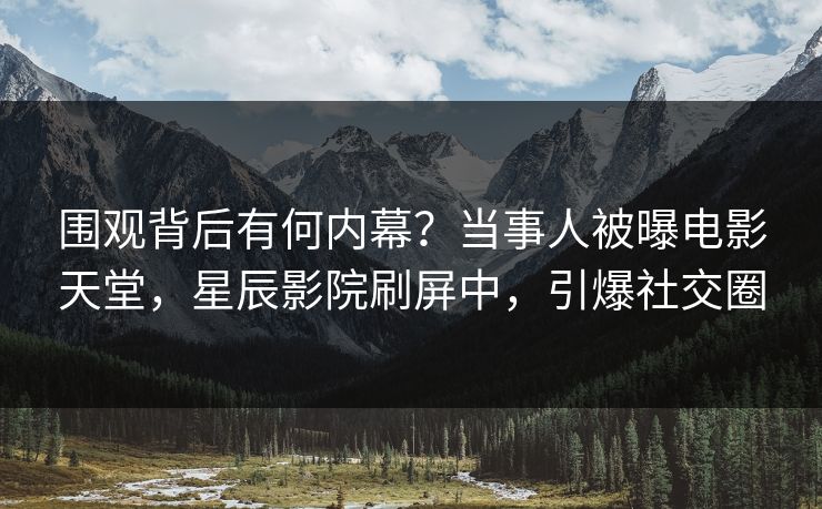 围观背后有何内幕？当事人被曝电影天堂，星辰影院刷屏中，引爆社交圈