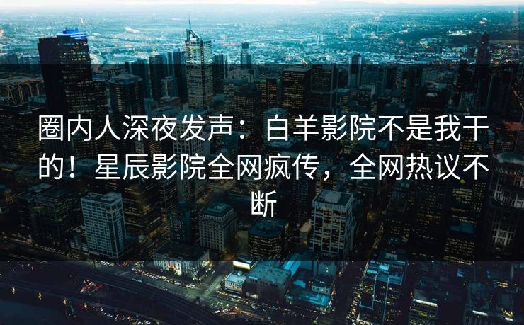 圈内人深夜发声：白羊影院不是我干的！星辰影院全网疯传，全网热议不断