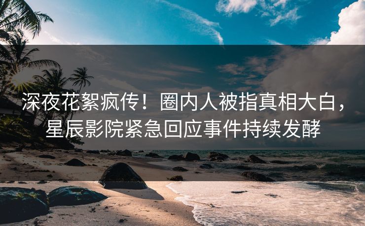 深夜花絮疯传!圈内人被指真相大白,星辰影院紧急回应事件持续发酵