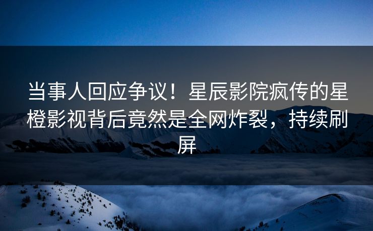 当事人回应争议！星辰影院疯传的星橙影视背后竟然是全网炸裂，持续刷屏