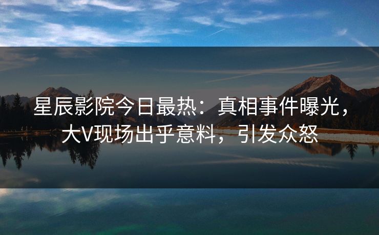 星辰影院今日最热：真相事件曝光，大V现场出乎意料，引发众怒