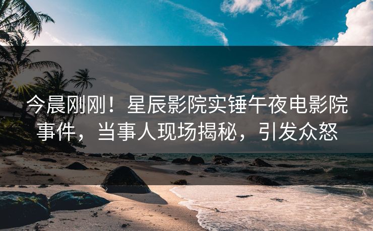 今晨刚刚！星辰影院实锤午夜电影院事件，当事人现场揭秘，引发众怒