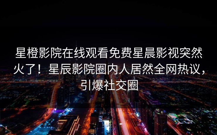 星橙影院在线观看免费星晨影视突然火了!星辰影院圈内人居然全网热议,引爆社交圈
