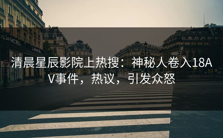 清晨星辰影院上热搜：神秘人卷入18AV事件，热议，引发众怒