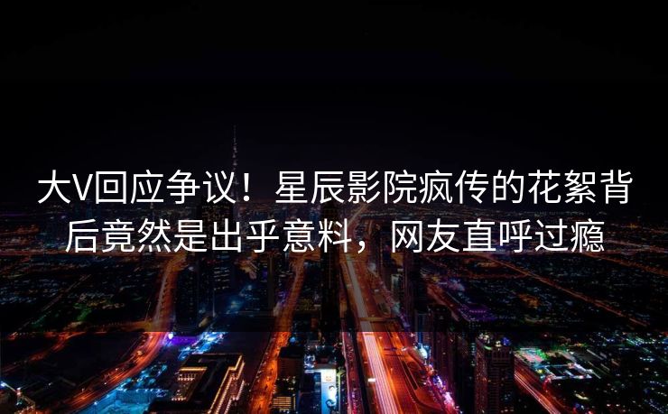 大V回应争议！星辰影院疯传的花絮背后竟然是出乎意料，网友直呼过瘾